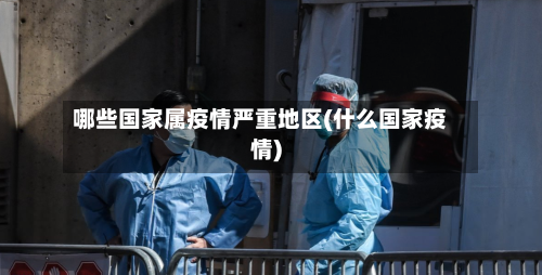 哪些国家属疫情严重地区(什么国家疫情)-第3张图片