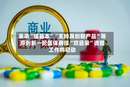 秉承“保基本”“支持真创新产品	”等原则新一轮医保商保“双目录”调整工作将启动-第3张图片