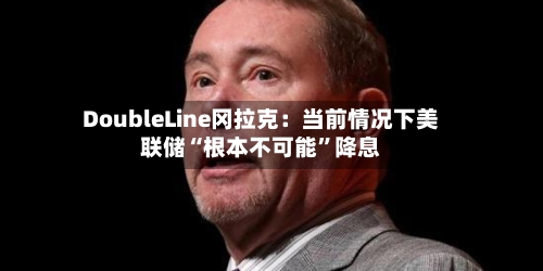 DoubleLine冈拉克：当前情况下美联储“根本不可能	”降息-第3张图片