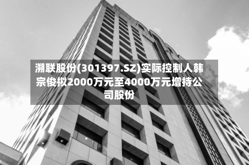 溯联股份(301397.SZ)实际控制人韩宗俊拟2000万元至4000万元增持公司股份