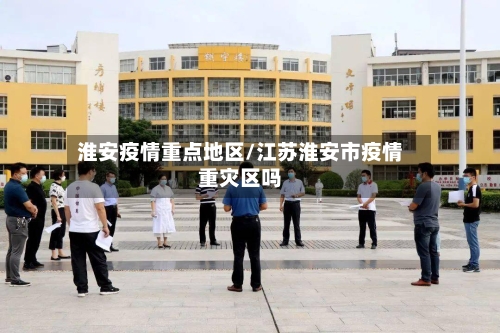 淮安疫情重点地区/江苏淮安市疫情重灾区吗-第3张图片