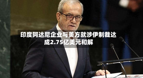 印度阿达尼企业与美方就涉伊制裁达成2.75亿美元和解-第2张图片