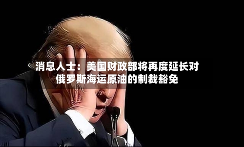 消息人士:美国财政部将再度延长对俄罗斯海运原油的制裁豁免