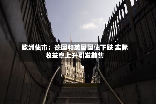 欧洲债市:德国和英国国债下跌 实际收益率上升引发抛售